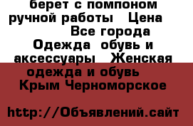 берет с помпоном ручной работы › Цена ­ 2 000 - Все города Одежда, обувь и аксессуары » Женская одежда и обувь   . Крым,Черноморское